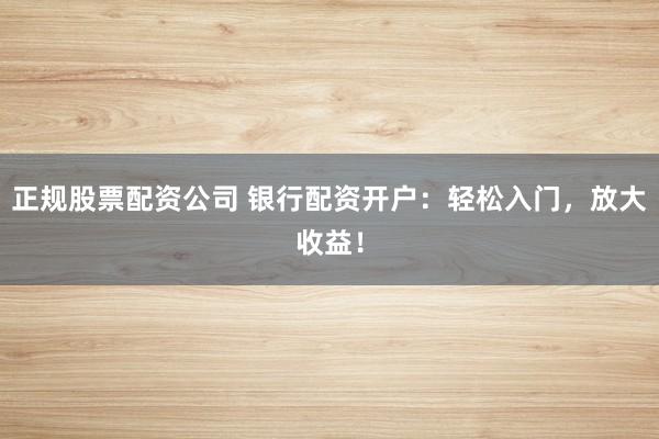 正规股票配资公司 银行配资开户：轻松入门，放大收益！