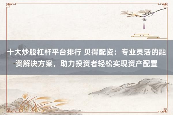 十大炒股杠杆平台排行 贝得配资：专业灵活的融资解决方案，助力投资者轻松实现资产配置