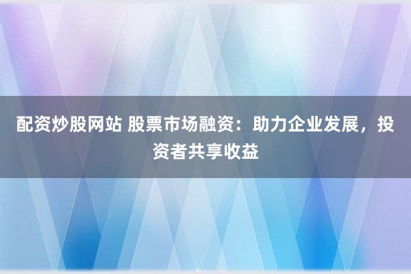 配资炒股网站 股票市场融资：助力企业发展，投资者共享收益