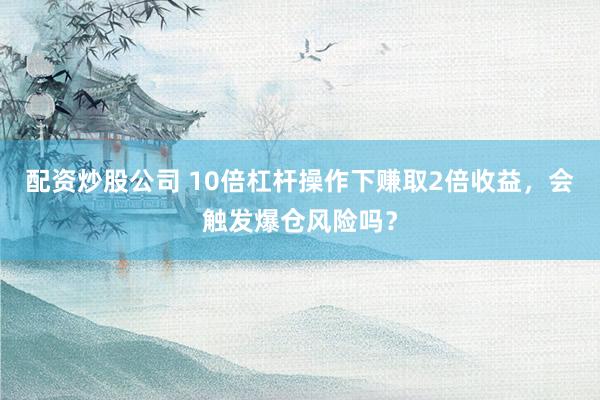 配资炒股公司 10倍杠杆操作下赚取2倍收益，会触发爆仓风险吗？
