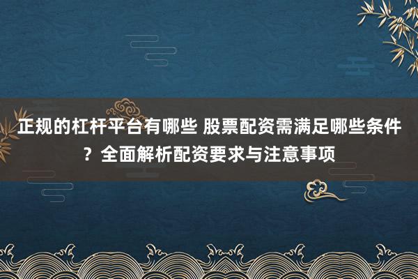 正规的杠杆平台有哪些 股票配资需满足哪些条件？全面解析配资要求与注意事项