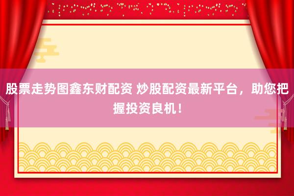 股票走势图鑫东财配资 炒股配资最新平台，助您把握投资良机！