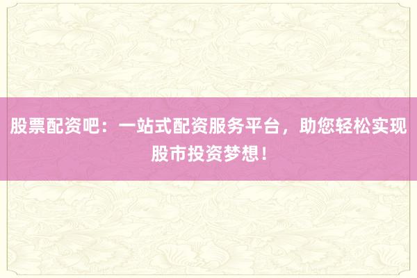 股票配资吧：一站式配资服务平台，助您轻松实现股市投资梦想！