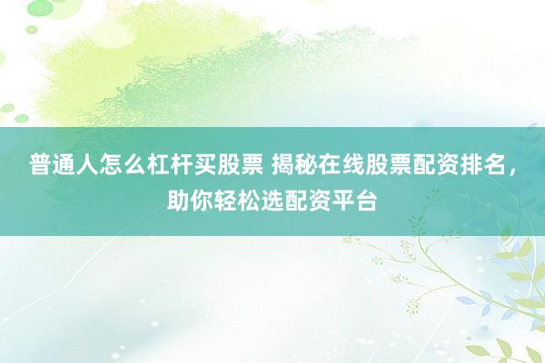 普通人怎么杠杆买股票 揭秘在线股票配资排名，助你轻松选配资平台