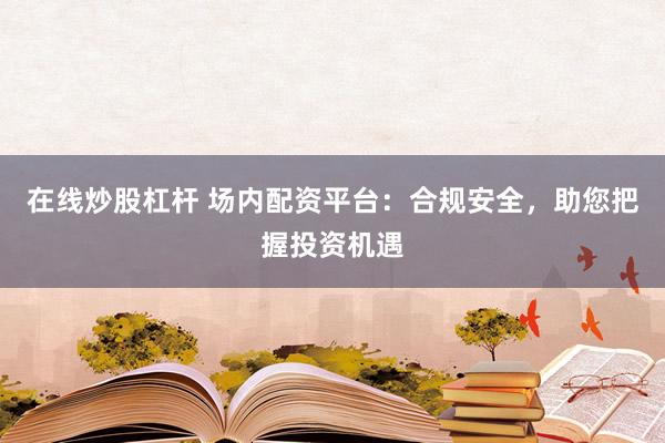 在线炒股杠杆 场内配资平台：合规安全，助您把握投资机遇