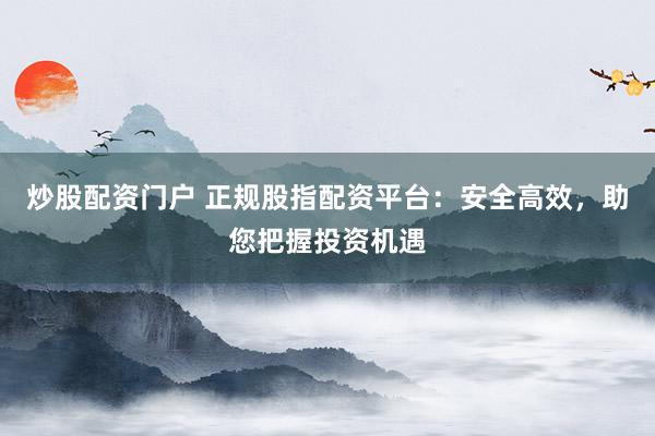 炒股配资门户 正规股指配资平台：安全高效，助您把握投资机遇