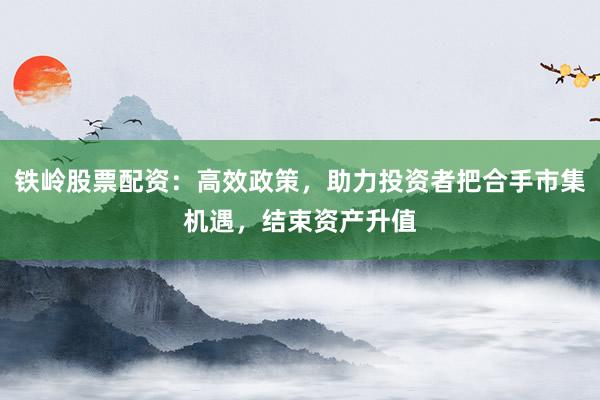 铁岭股票配资：高效政策，助力投资者把合手市集机遇，结束资产升值
