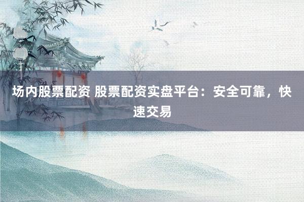 场内股票配资 股票配资实盘平台：安全可靠，快速交易