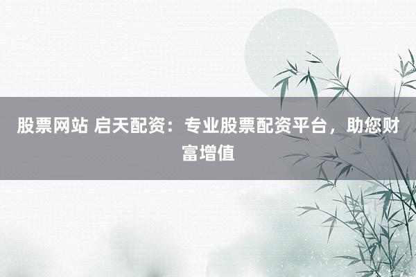 股票网站 启天配资：专业股票配资平台，助您财富增值