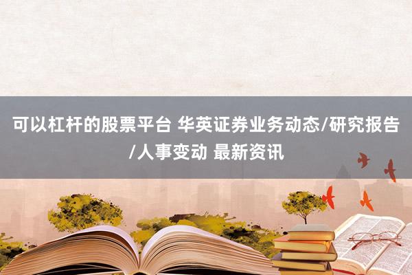可以杠杆的股票平台 华英证券业务动态/研究报告/人事变动 最新资讯