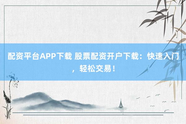 配资平台APP下载 股票配资开户下载：快速入门，轻松交易！