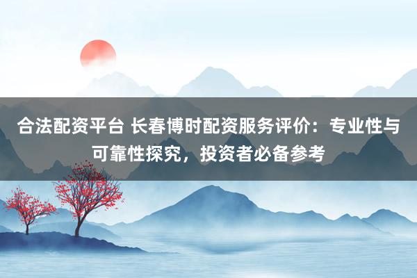 合法配资平台 长春博时配资服务评价：专业性与可靠性探究，投资者必备参考