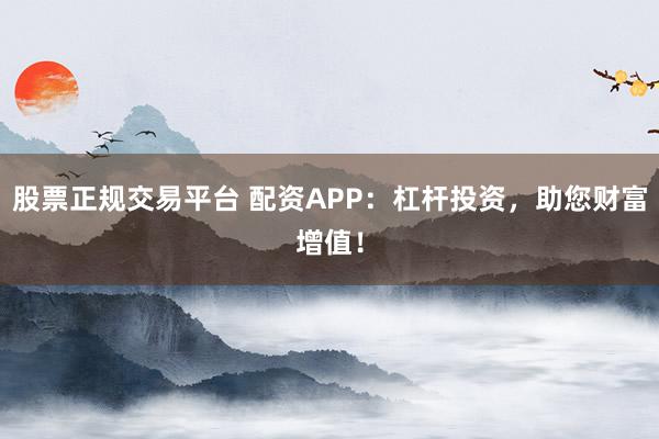 股票正规交易平台 配资APP：杠杆投资，助您财富增值！