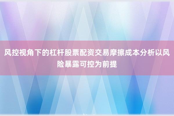风控视角下的杠杆股票配资交易摩擦成本分析以风险暴露可控为前提