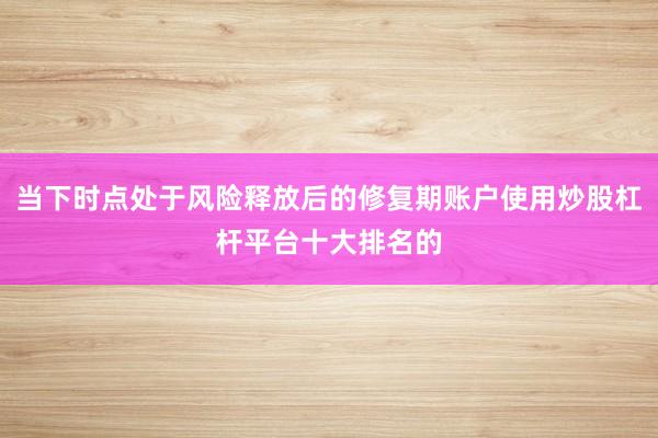 当下时点处于风险释放后的修复期账户使用炒股杠杆平台十大排名的