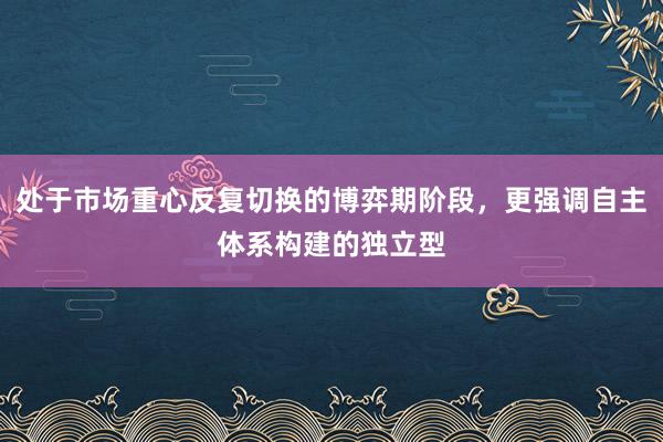 处于市场重心反复切换的博弈期阶段，更强调自主体系构建的独立型