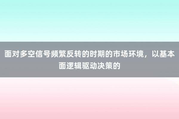 面对多空信号频繁反转的时期的市场环境，以基本面逻辑驱动决策的
