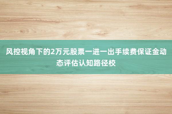 风控视角下的2万元股票一进一出手续费保证金动态评估认知路径校