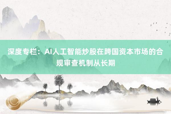 深度专栏：AI人工智能炒股在跨国资本市场的合规审查机制从长期