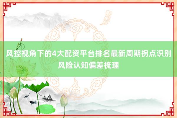 风控视角下的4大配资平台排名最新周期拐点识别风险认知偏差梳理