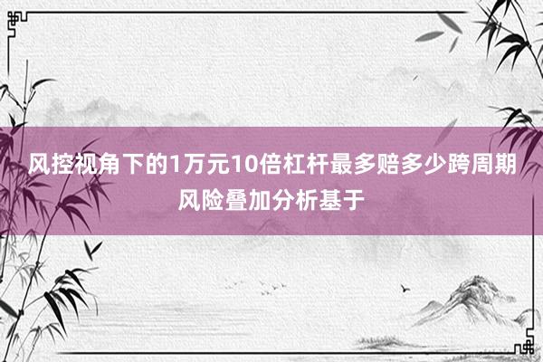 风控视角下的1万元10倍杠杆最多赔多少跨周期风险叠加分析基于