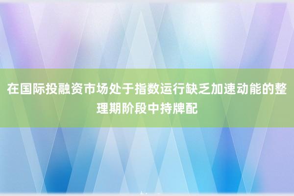 在国际投融资市场处于指数运行缺乏加速动能的整理期阶段中持牌配