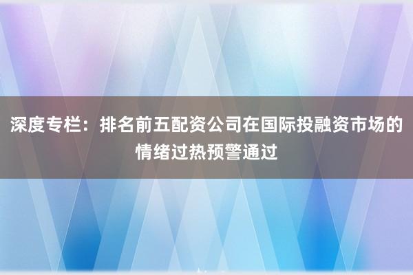 深度专栏：排名前五配资公司在国际投融资市场的情绪过热预警通过