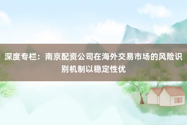 深度专栏：南京配资公司在海外交易市场的风险识别机制以稳定性优