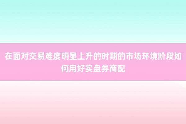 在面对交易难度明显上升的时期的市场环境阶段如何用好实盘券商配