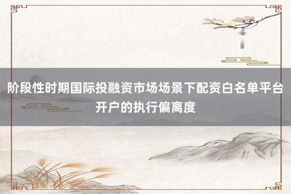阶段性时期国际投融资市场场景下配资白名单平台开户的执行偏离度