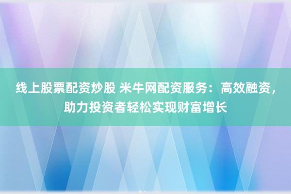 线上股票配资炒股 米牛网配资服务：高效融资，助力投资者轻松实现财富增长