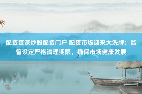 配资资深炒股配资门户 配资市场迎来大洗牌：监管设定严格清理期限，确保市场健康发展