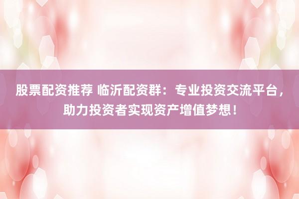 股票配资推荐 临沂配资群：专业投资交流平台，助力投资者实现资产增值梦想！
