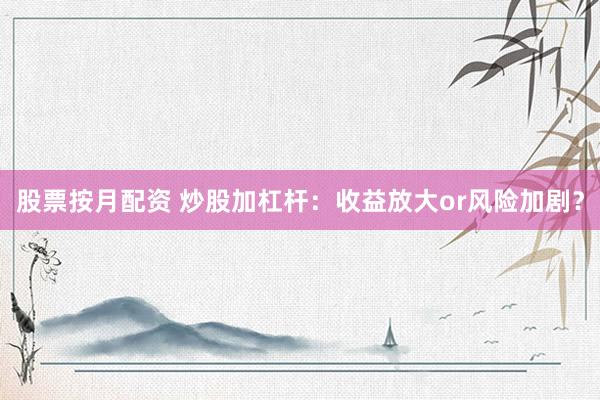 股票按月配资 炒股加杠杆：收益放大or风险加剧？