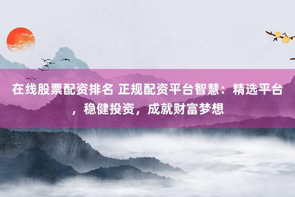 在线股票配资排名 正规配资平台智慧：精选平台，稳健投资，成就财富梦想