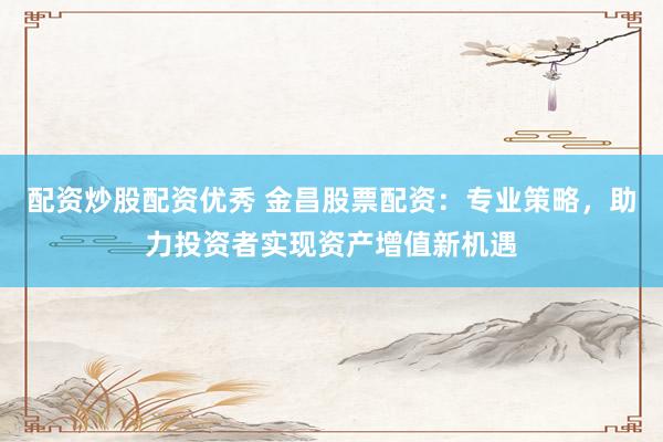 配资炒股配资优秀 金昌股票配资：专业策略，助力投资者实现资产增值新机遇