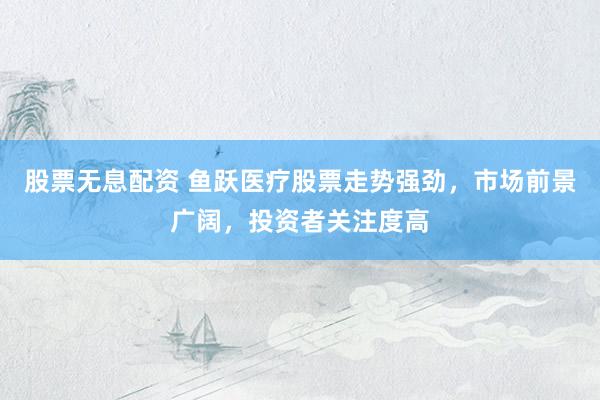 股票无息配资 鱼跃医疗股票走势强劲，市场前景广阔，投资者关注度高