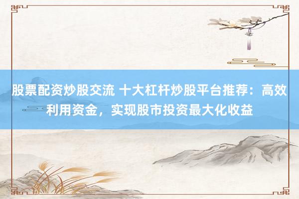 股票配资炒股交流 十大杠杆炒股平台推荐：高效利用资金，实现股市投资最大化收益