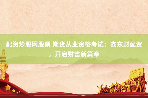配资炒股网股票 期货从业资格考试：鑫东财配资，开启财富新篇章