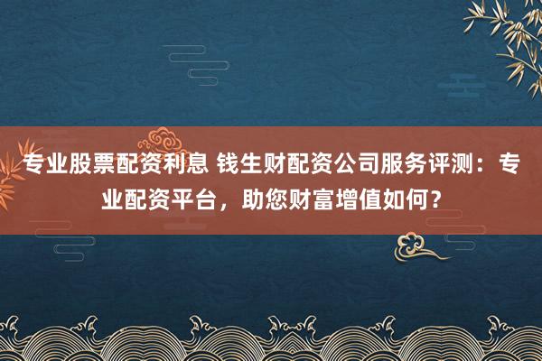 专业股票配资利息 钱生财配资公司服务评测：专业配资平台，助您财富增值如何？