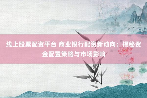 线上股票配资平台 商业银行配资新动向：揭秘资金配置策略与市场影响
