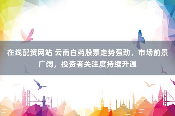 在线配资网站 云南白药股票走势强劲，市场前景广阔，投资者关注度持续升温