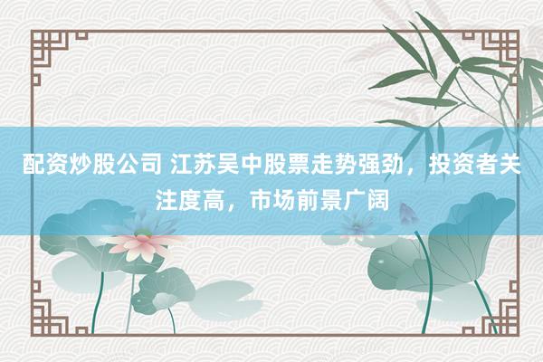 配资炒股公司 江苏吴中股票走势强劲，投资者关注度高，市场前景广阔