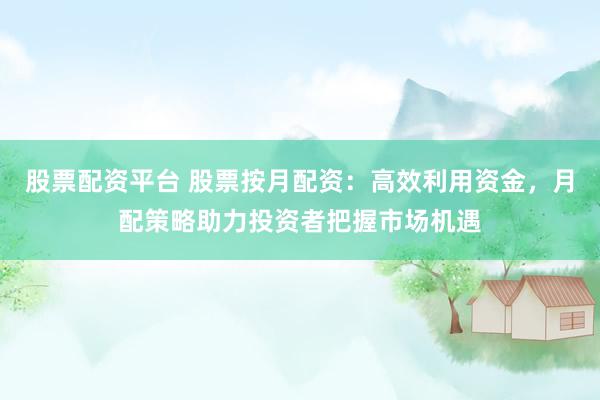 股票配资平台 股票按月配资：高效利用资金，月配策略助力投资者把握市场机遇