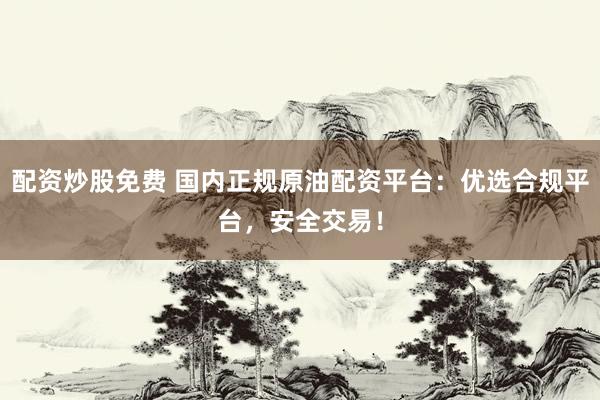 配资炒股免费 国内正规原油配资平台：优选合规平台，安全交易！