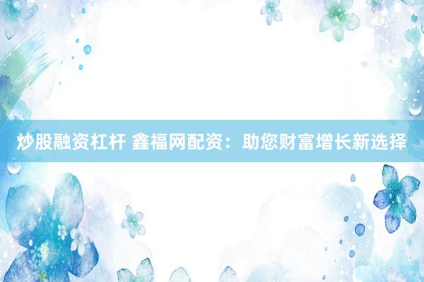 炒股融资杠杆 鑫福网配资：助您财富增长新选择