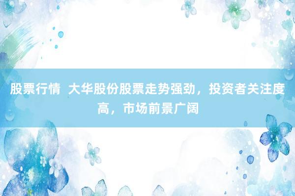 股票行情  大华股份股票走势强劲，投资者关注度高，市场前景广阔