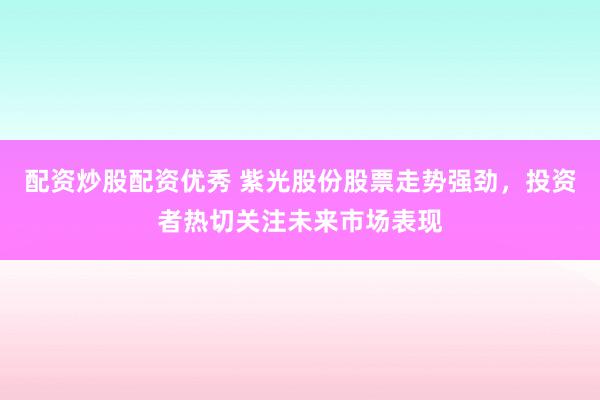 配资炒股配资优秀 紫光股份股票走势强劲，投资者热切关注未来市场表现