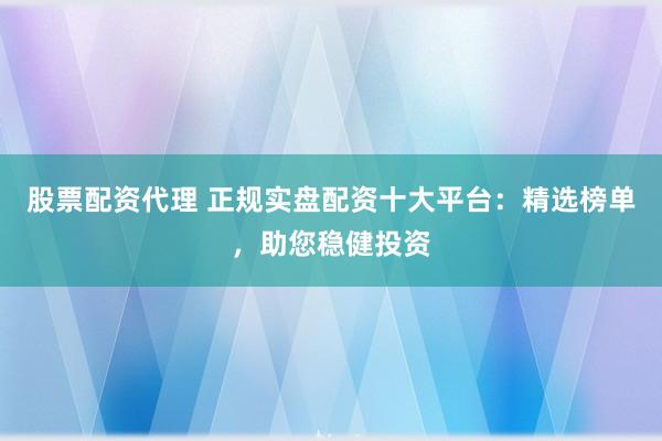 股票配资代理 正规实盘配资十大平台：精选榜单，助您稳健投资