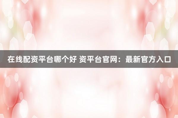 在线配资平台哪个好 资平台官网：最新官方入口